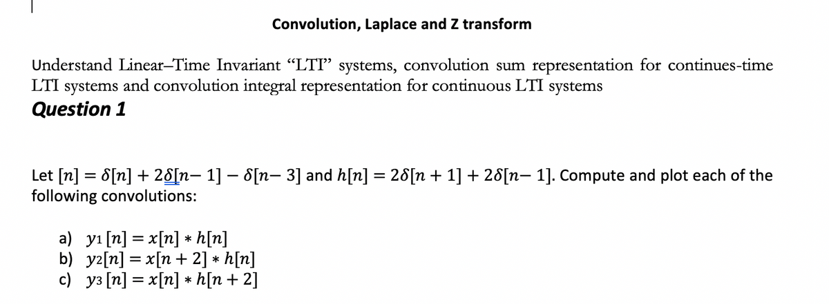 Convolution, Laplace and Z transform
Understand Linear-Time Invariant "LTI" systems, convolution sum representation for continues-time
LTI systems and convolution integral representation for continuous LTI systems
Question 1
Let [n] = 8[n] + 28[n– 1] – 8[n- 3] and h[n] = 28[n + 1] + 28[n– 1]. Compute and plot each of the
following convolutions:
a) yı [n] = x[n] * h[n]
b) yz[n] = x[n + 2] * h[n]
c) y3 [n] = x[n] * h[n + 2]
