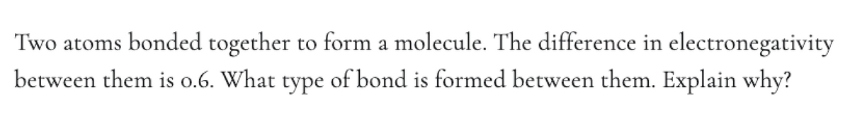 Two atoms bonded together to form a molecule. The difference in electronegativity
between them is o.6. What type of bond is formed between them. Explain why?
