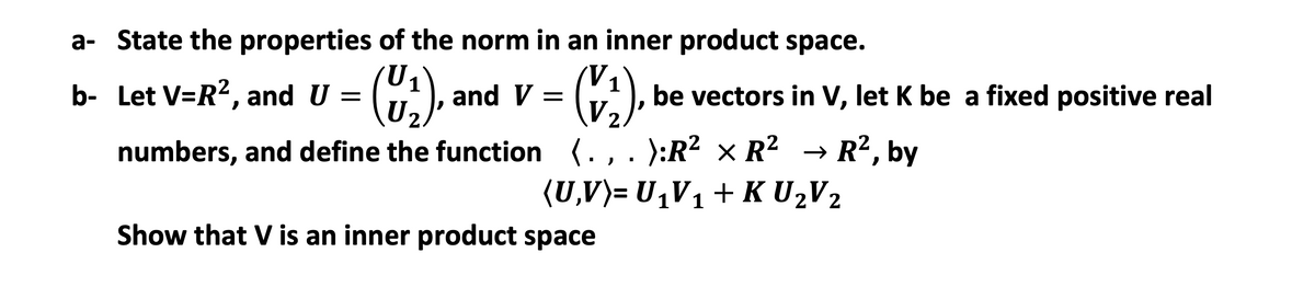 a- State the properties of the norm in an inner product space.
b- Let V=R?, and U =
and V =
be vectors in V, let K be a fixed positive real
numbers, and define the function (., . ):R² × R?
→ R?, by
(U,V)= U,V1+ K U,V2
Show that V is an inner product space
