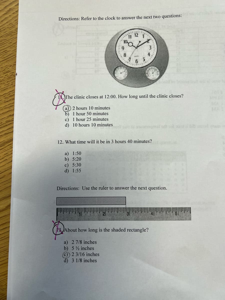 Directions: Refer to the clock to answer the next two questions: bit of all anois
c) 1 hour 25 minutes
d) 10 hours 10 minutes.
1*2*
10
a) 1:50
b) 5:20
c) 5:30
d) 1:55
Lat indr
12
11
9
8
1
FONTENE
#
6
5
The clinic closes at 12:00. How long until the clinic closes?
a) 2 hours 10 minutes
b) 1 hour 50 minutes
4
12. What time will it be in 3 hours 40 minutes?
o susiqmal salt sol ost i bib capod nam v
Directions: Use the ruler to answer the next question.
MAS
13. About how long is the shaded rectangle?
a) 2 7/8 inches
b) 5½ inches
(c)) 2 3/16 inches
d) 3 1/8 inches