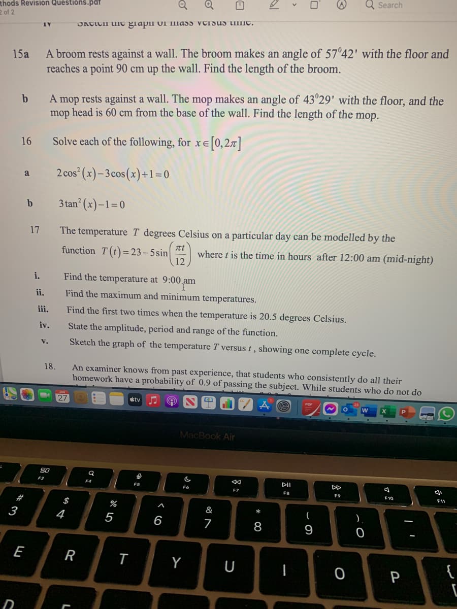 Q Search
thods Revision Questions.pat
R of 2
DACICII UIIE grapii UI Illass VUISUS timc.
A broom rests against a wall. The broom makes an angle of 57°42' with the floor and
reaches a point 90 cm up the wall. Find the length of the broom.
15a
A mop rests against a wall. The mop makes an angle of 43°29' with the floor, and the
mop head is 60 cm from the base of the wall. Find the length of the mop.
16
Solve each of the following, for x e [0,27]|
2 cos (x)–3cos(x)+1=0
a
b
3 tan (x)-1=0
17
The temperature T degrees Celsius on a particular day can be modelled by the
t
function T(t)= 23– 5 sin
where t is the time in hours after 12:00 am (mid-night)
12
i.
Find the temperature at 9:00 am
ii.
Find the maximum and minimum temperatures.
iii.
Find the first two times when the temperature is 20.5 degrees Celsius.
iv.
State the amplitude, period and range of the function.
v.
Sketch the graph of the temperature T versus t, showing one complete cycle.
An examiner knows from past experience, that students who consistently do all their
homework have a probability of 0.9 of passing the subject. While students who do not do
18.
27
ty
MacBook Air
80
DII
F3
F4
F5
F6
F7
F8
F9
F10
F11
#
$
%
&
(
3
4
5
6
7
8
9
E
R
Y
U
{
P
