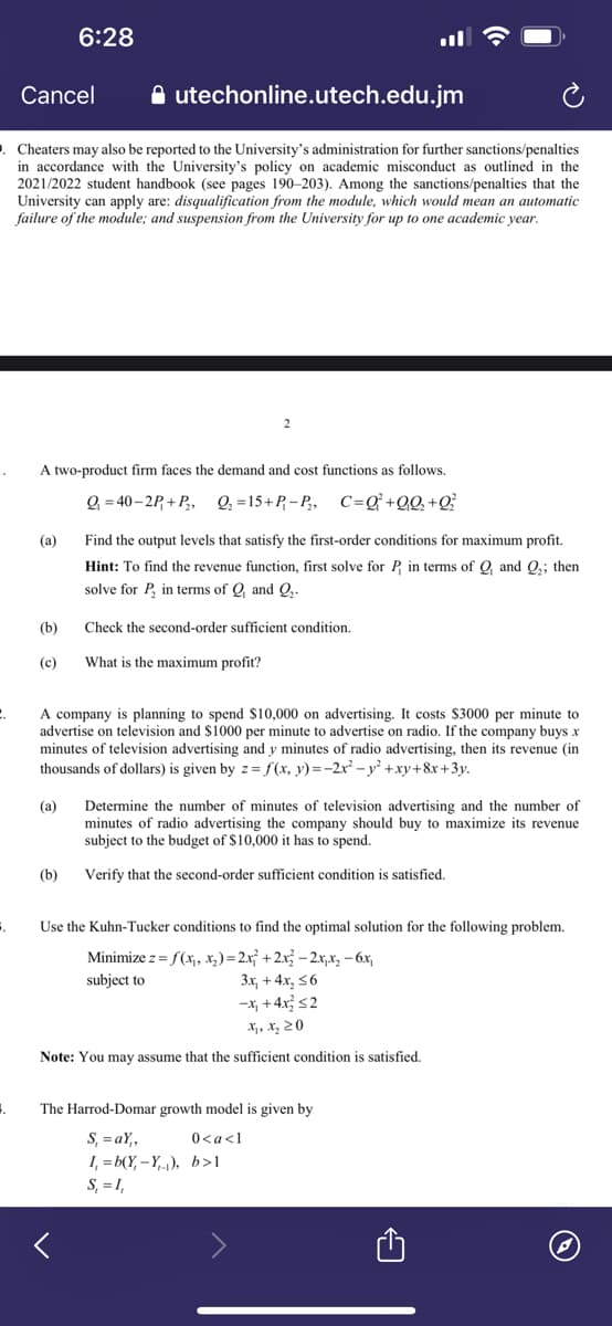 C.
Cancel
9. Cheaters may also be reported to the University's administration for further sanctions/penalties
in accordance with the University's policy on academic misconduct as outlined in the
2021/2022 student handbook (see pages 190-203). Among the sanctions/penalties that the
University can apply are: disqualification from the module, which would mean an automatic
failure of the module; and suspension from the University for up to one academic year.
S.
4.
(a)
(b)
(c)
6:28
A two-product firm faces the demand and cost functions as follows.
Q₁=40-2P+P₁₂, Q₂ =15+P₁-P₁₂, C=Q² +Q₁Q₂+Q₂²
utechonline.utech.edu.jm
(a)
(b)
2
A company is planning to spend $10,000 on advertising. It costs $3000 per minute to
advertise on television and $1000 per minute to advertise on radio. If the company buys x
minutes of television advertising and y minutes of radio advertising, then its revenue (in
thousands of dollars) is given by z=f(x, y) = −2x² - y² +xy+8x+3y.
Find the output levels that satisfy the first-order conditions for maximum profit.
Hint: To find the revenue function, first solve for P, in terms of Q, and Q₂; then
solve for P, in terms of Q, and Q₂.
Check the second-order sufficient condition.
What is the maximum profit?
Determine the number of minutes of television advertising and the number of
minutes of radio advertising the company should buy to maximize its revenue
subject to the budget of $10,000 it has to spend.
Verify that the second-order sufficient condition is satisfied.
Use the Kuhn-Tucker conditions to find the optimal solution for the following problem.
Minimize z = f(x₁, x₂)=2x₁² + 2x² − 2x₁x₂ − 6x₁
subject to
3x, +4x₂ ≤6
-x₁ +4x² ≤2
X₁, X₂ ZO
Note: You may assume that the sufficient condition is satisfied.
The Harrod-Domar growth model is given by
S,=aY₁,
0<a<1
I,=b(Y-Y), b>1
S₁ = 1,