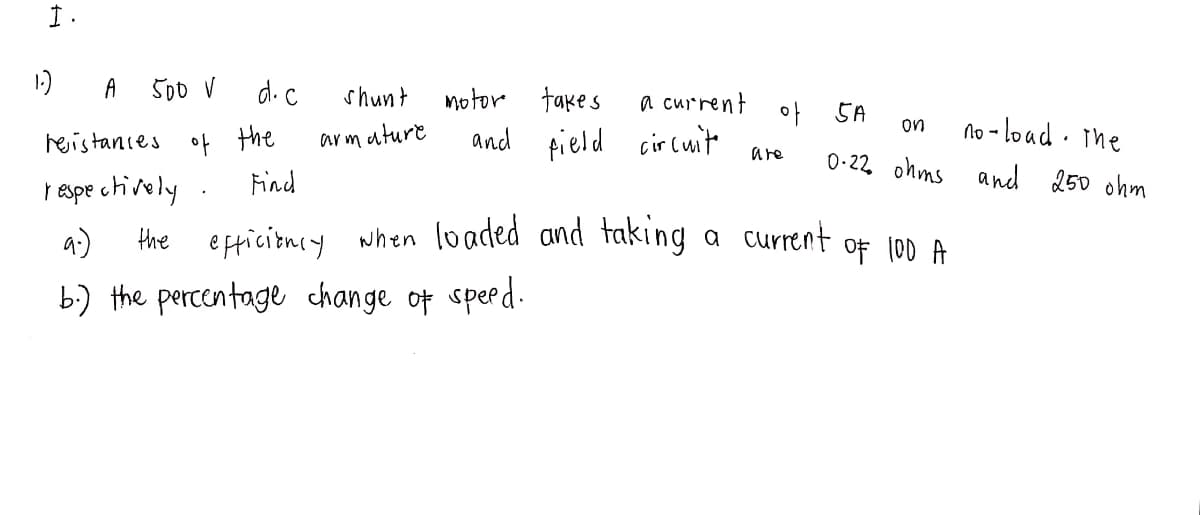 I.
1.)
A
500 V
d.c
resistances of the
respectively.
Find
the
shunt
armature
motor
and
takes
field circuite
9.)
b.) the percentage change of speed.
a current
of
are
5A
on
0.22 ohms
efficiency when loaded and taking a current
OF 100 A
no-load. The
and 250 ohm