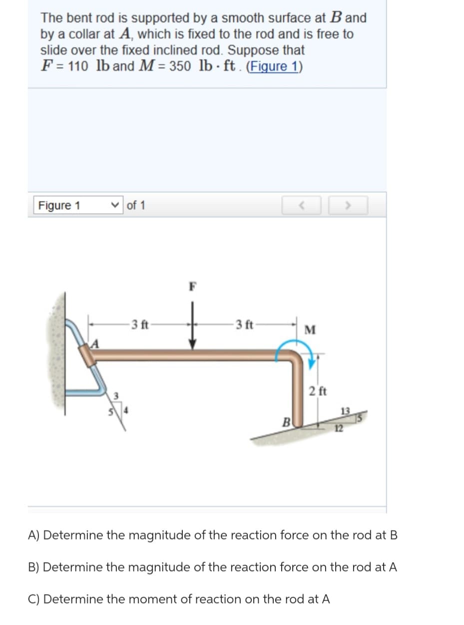 The bent rod is supported by a smooth surface at B and
by a collar at A, which is fixed to the rod and is free to
slide over the fixed inclined rod. Suppose that
F = 110 lb and M = 350 lb ft. (Figure 1)
Figure 1
✓of 1
-3 ft-
3 ft
B
M
2 ft
12
A) Determine the magnitude of the reaction force on the rod at B
B) Determine the magnitude of the reaction force on the rod at A
C) Determine the moment of reaction on the rod at A