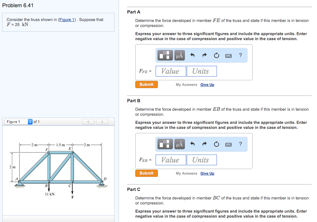 Problem 6.41
Consider the truss shown in (Figure 1). Suppose that
F = 25 KN.
Figure 1
2 m
of 1
2 m-
11 kN
1.5 m
C
-2 m
D
Part A
Determine the force developed in member FE of the truss and state if this member is in tension
or compression.
Express your answer to three significant figures and include the appropriate units. Enter
negative value in the case of compression and positive value in the case of tension.
FFE =
Submit
Part B
μA
FEB =
Value
Submit
My Answers Give Up
Determine the force developed in member EB of the truss and state if this member is in tension
or compression.
Units
Express your answer to three significant figures and include the appropriate units. Enter
negative value in the case of compression and positive value in the case of tension.
μA
Value
?
Units
My Answers Give Up
?
Part C
Determine the force developed in member BC of the truss and state if this member is in tension
or compression.
Express your answer to three significant figures and include the appropriate units. Enter
negative value in the case of compression and positive value in the case of tension.