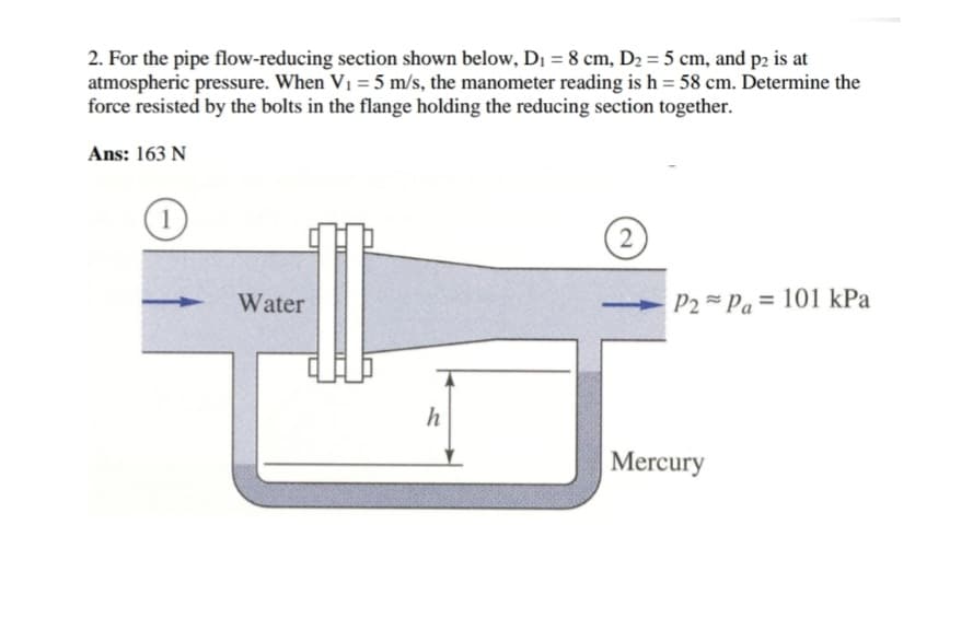 2. For the pipe flow-reducing section shown below, D₁ = 8 cm, D₂ = 5 cm, and p2 is at
atmospheric pressure. When V₁ = 5 m/s, the manometer reading is h = 58 cm. Determine the
force resisted by the bolts in the flange holding the reducing section together.
Ans: 163 N
1
Water
h
2
P2Pa 101 kPa
Mercury