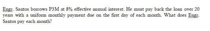 Engr. Santos borrows P3M at 8% effective annual interest. He must pay back the loan over 20
years with a uniform monthly payment due on the first day of each month. What does Engr.
Santos pay each month?