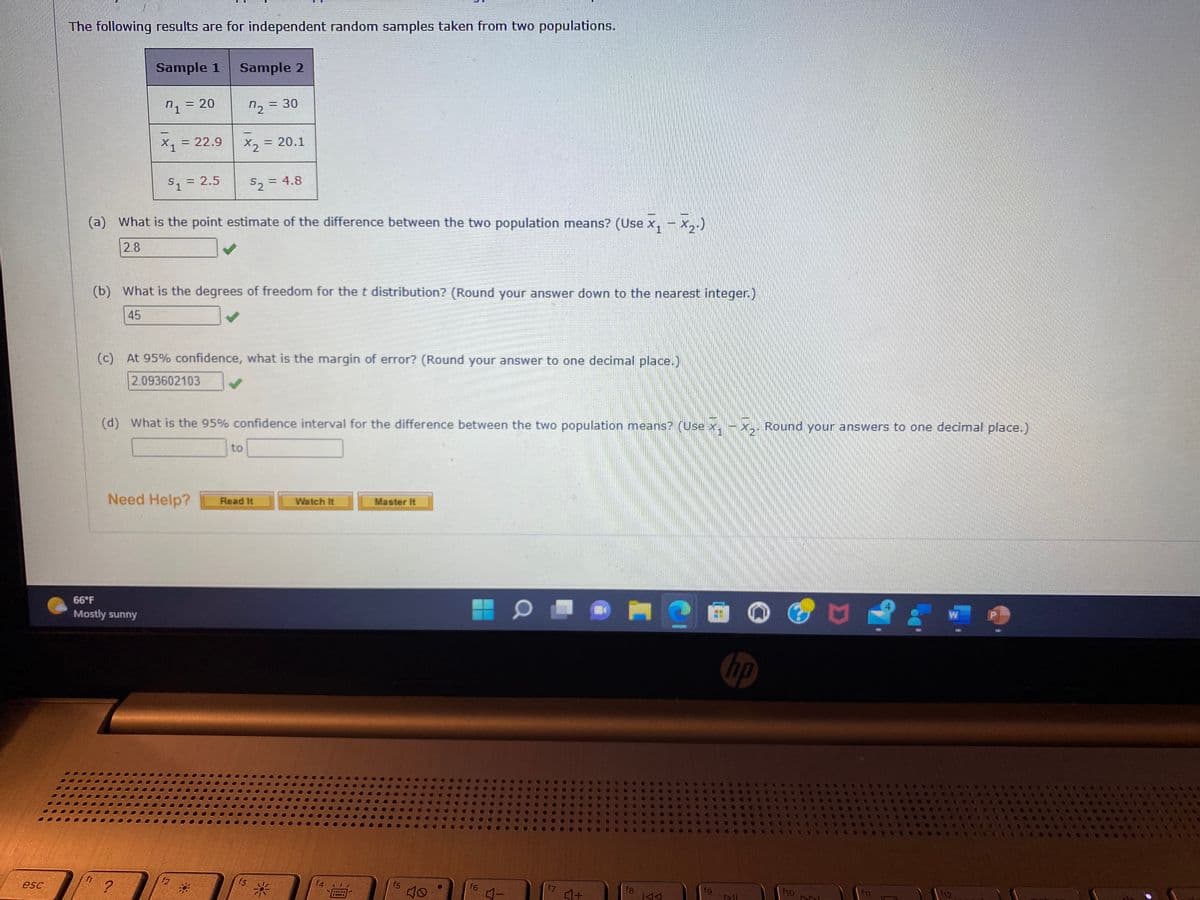 esc
The following results are for independent random samples taken from two populations.
Sample 1
7₁ = = 20
f1
X1
66°F
Mostly sunny
= 22.9
$1 = 2.5
(a) What is the point estimate of the difference between the two population means? (Use x₁ - x₂.)
2.8
2
Sample 2
72 = 30
(b) What is the degrees of freedom for the t distribution? (Round your answer down to the nearest integer.)
45
Need Help?
X₂
(c) At 95% confidence, what is the margin of error? (Round your answer to one decimal place.)
2.093602103
f2
(d) What is the 95% confidence interval for the difference between the two population means? (Use x.
= 20.1
S₂ = 4.8
52
to
Read It
f3
Watch It
f4
Master It
f5
f6
4-
f7
4+
fg
KAA
fg
hp
All
Round your answers to one decimal place.)
f10
DNI
U
f11
W
f12.
P