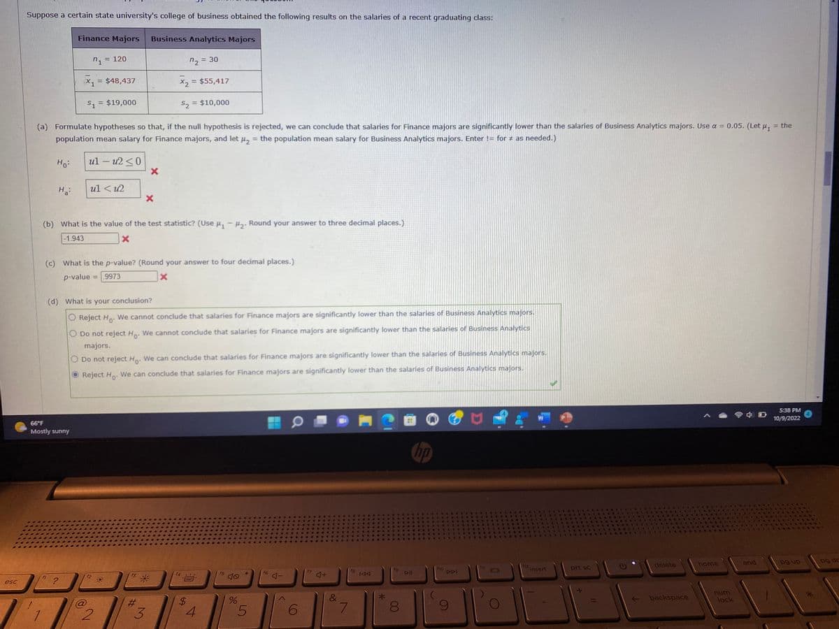 esc
Suppose a certain state university's college of business obtained the following results on the salaries of a recent graduating class:
Ho:
1
Ha
Finance Majors Business Analytics Majors
72 = 30
X2 = $55,417
$2 = $10,000
(a) Formulate hypotheses so that, if the null hypothesis is rejected, we can conclude that salaries for Finance majors are significantly lower than the salaries of Business Analytics majors. Use a = 0.05. (Let μ₁ = the
population mean salary for Finance majors, and let μ₂ = the population mean salary for Business Analytics majors. Enter != for # as needed.)
ul-u2 ≤0
66°F
Mostly sunny
?
7₁ =
= 120
51 = $19,000
=
= $48,437
ul < u2
(b) What is the value of the test statistic? (Use µ₁ −µ2. Round your answer to three decimal places.)
-
-1.943
X
12
(c) What is the p-value? (Round your answer to four decimal places.)
p-value = .9973
x
(d) What is your conclusion?
Reject Ho. We cannot conclude that salaries for Finance majors are significantly lower than the salaries of Business Analytics majors.
O Do not reject Ho. We cannot conclude that salaries for Finance majors are significantly lower than the salaries of Business Analytics
majors.
Business Analytics majors.
Do not reject Ho. We can conclude that salaries for Finance majors are significantly lower than the salaries
Reject Ho
We can conclude that salaries for Finance majors are significantly lower than the salaries of Business Analytics majors.
2
X
X
#
3
$
4
f5
%
5
f6
4-
6
4+
&
7
fg
144
fg
8
▷II
$646.
640
& 4
f10
2
S
S
ADI
9
B
@
A
fj
44
C
C
f12
49
TOVA
insert
prt sc
←
delete
backspace
home
num
lock
end
5:38 PM
10/9/2022
RAN
*4
C
***T
pg up
4
po dr