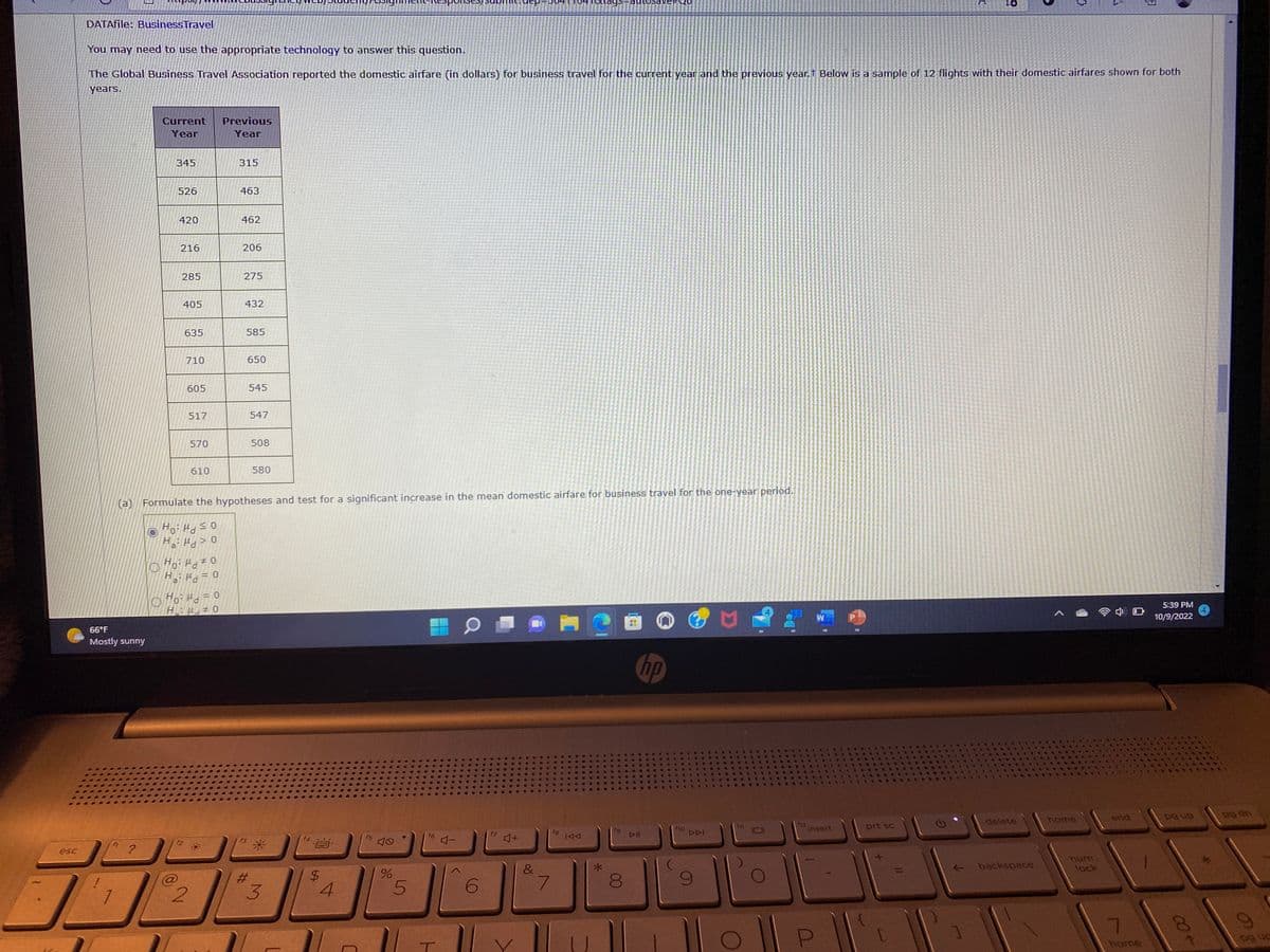 esc
DATAfile: Business Travel
(a)
66°F
Mostly sunny
?
Current
Year
You may need to use the appropriate technology to answer this question.
The Global Business Travel Association reported the domestic airfare (in dollars) for business travel for the current year and the previous year. Below is a sample of 12 flights with their domestic airfares shown for both
years.
345
526
420
216
285
405
635
710
605
517
570
610
2
Ho: H0
Ha: μ = 0
Hod=0
HO
Previous
Year
315
463
462
206
275
432
585
650
545
547
Formulate the hypotheses and test for a significant increase in the mean domestic airfare for business travel for the one-year period.
Ho: Maso
Ha: Ho
#
508
580
3
$
4
C
f5
%
5
11
f6
T
4-
6
♫+
&
104 Toldys
7
fg
144
fg
savet 10
00
hp
DII
✔
Ge
f10
DDI
0
...OCE
a
Dece*
12.
insert
P
4
prt sc
***
**
CEN
ELE
L+
TUES
delete
backspace
{
home
num
lock
end
D
7
home
5:39 PM
10/9/2022
pg up
سلام و
pg dn
ng up