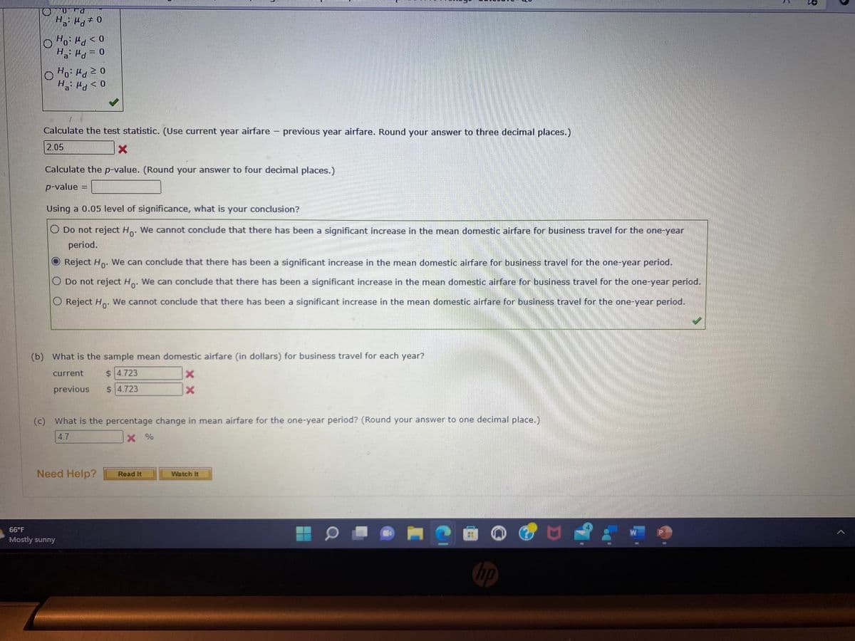 O
UULG
H₂: H
Ho: Md
< 0
Ha: P = 0
Pd
Ho: Pd
Ha: Pd
20
< 0
Calculate the test statistic. (Use current year airfare - previous year airfare. Round your answer to three decimal places.)
2.05
x
Calculate the p-value. (Round your answer to four decimal places.)
p-value =
Using a 0.05 level of significance, what is your conclusion?
Do not reject Ho. We cannot conclude that there has been a significant increase in the mean domestic airfare for business travel for the one-year
period.
Reject Ho. We can conclude that there has been a significant increase in the mean domestic airfare for business travel for the one-year period.
O Do not reject Ho. We can conclude that there has been a significant increase in the mean domestic airfare for business travel for the one-year period.
Reject Ho
We cannot conclude that there has been a significant increase in the mean domestic airfare for business travel for the one-year period.
66°F
Mostly sunny
(b) What is the sample mean domestic airfare (in dollars) for business travel for each year?
$4.723
current
previous
$4.723
(c) What is the percentage change in mean airfare for the one-year period? (Round your answer to one decimal place.)
4.7
X%
Need Help?
X
X
Read It
Watch It
0
2
hp
២
W