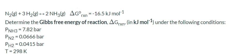 N2(g) + 3 H2(g) +2 NH3(g) AG°rxn = -16.5 kJ mol 1
Determine the Gibbs free energy of reaction, AGxn: (in kJ mol) under the following conditions:
PNH3 = 7.82 bar
PN2 = 0.0666 bar
PH2 = 0.0415 bar
T= 298 K
