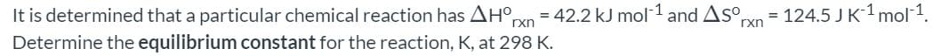 It is determined that a particular chemical reaction has AH°
= 42.2 kJ mol 1 and Aso,
|
= 124.5 JK-1 mol 1.
rxn
rxn
Determine the equilibrium constant for the reaction, K, at 298 K.
