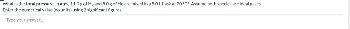 What is the total pressure, in atm, if 1.0 g of H2 and 5.0 g of He are mixed in a 5.0L flask at 20 °C? Assume both species are ideal gases.
Enter the numerical value (no units) using 2 significant figures.
Type your answer...
