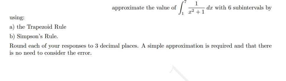 approximate the value of
dx with 6 subintervals by
x2 +1
using:
a) the Trapezoid Rule
b) Simpson's Rule.
Round each of your responses to 3 decimal places. A simple approximation is required and that there
is no need to consider the error.
