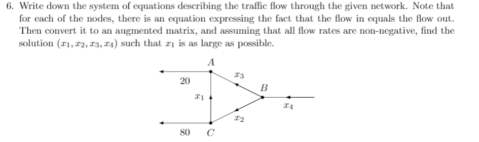 6. Write down the system of equations describing the traffic flow through the given network. Note that
for each of the nodes, there is an equation expressing the fact that the flow in equals the flow out.
Then convert it to an augmented matrix, and assuming that all flow rates are non-negative, find the
solution (x1, x2, æ3, x4) such that xị is as large as possible.
A
13
В
I4
12
80 C
20
