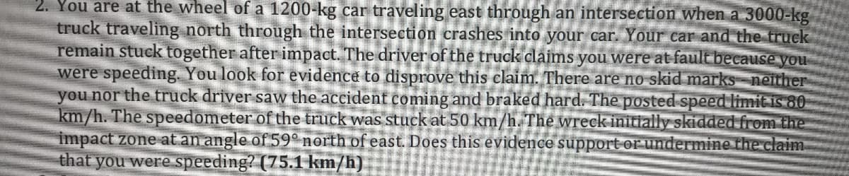 2. You are at the wheel of a 1200-kg car traveling east through an intersection when a 3000-kg
truck traveling north through the intersection crashes into your car. Your car and the truck
remain stuck together after impact. The driver of the truck claims you were at fault because you
were speeding. You look for evidence to disprove this claim. There are no skid marks neither
you nor the truck driver saw the accident coming and braked hard. The posted speed limit is 80
km/h. The speedometer of the truck was stuck at 50 km/h.The wreck initially skidded from the
impact zone at an angle of 59° north of east. Does this evidence support or undermine the claim
that you were speeding? (75.1 km/h)
