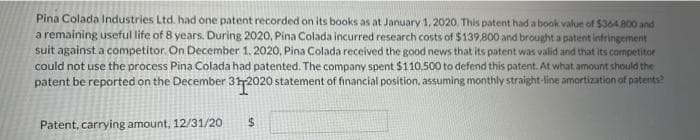 Pina Colada Industries Ltd. had one patent recorded on its books as at January 1, 2020, This patent had a book value of $364800 and
a remaining useful life of 8 years. During 2020, Pina Colada incurred research costs of $139,800 and brought a patent infringement
suit against a competitor. On December 1. 2020, Pina Colada received the good news that its patent was valid and that its competitor
could not use the process Pina Colada had patented. The company spent $110.500 to defend this patent. At what amount should the
patent be reported on the December 312020 statement of financial position, assuming monthly straight-line amortization of patents?
Patent, carrying amount, 12/31/20
%24
