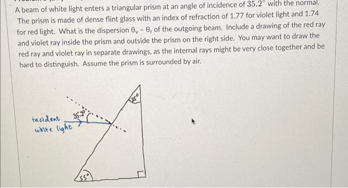 A beam of white light enters a triangular prism at an angle of incidence of 35.2° with the normal.
The prism is made of dense flint glass with an index of refraction of 1.77 for violet light and 1.74
for red light. What is the dispersion 0, - 0, of the outgoing beam. Include a drawing of the red ray
and violet ray inside the prism and outside the prism on the right side. You may want to draw the
red ray and violet ray in separate drawings, as the internal rays might be very close together and be
hard to distinguish. Assume the prism is surrounded by air.
imadent
white light
