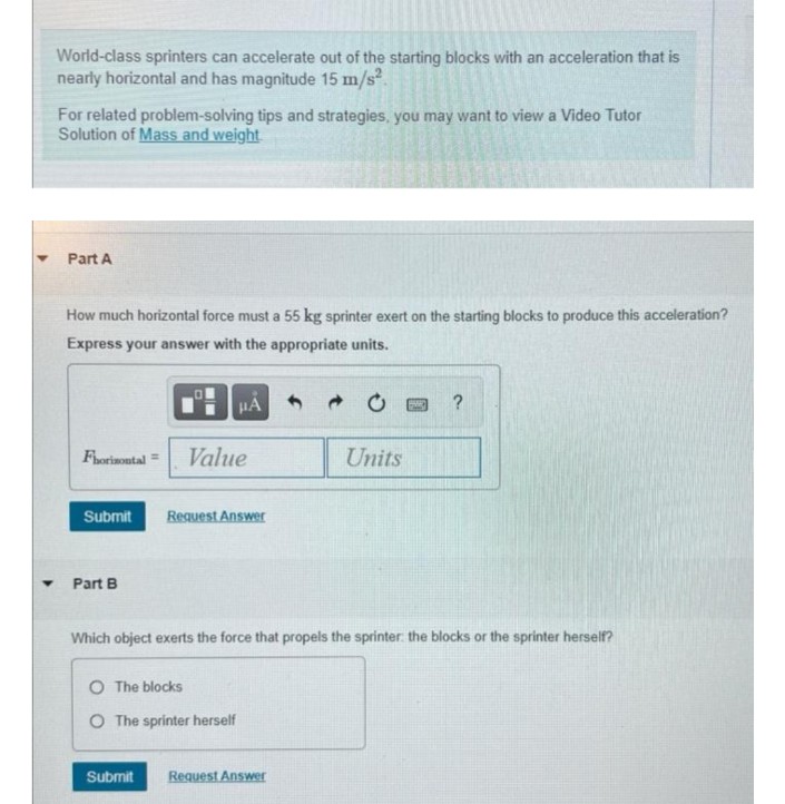 World-class sprinters can accelerate out of the starting blocks with an acceleration that is
nearly horizontal and has magnitude 15 m/s.
For related problem-solving tips and strategies, you may want to view a Video Tutor
Solution of Mass and weight
Part A
How much horizontal force must a 55 kg sprinter exert on the starting blocks to produce this acceleration?
Express your answer with the appropriate units.
?
Fhorinontal =
Value
Units
Submit
Request Answer
Part B
Which object exerts the force that propels the sprinter the blocks or the sprinter herself?
O The blocks
O The sprinter herself
Submit
Request Answer
