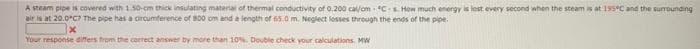 A steam pipe is covered with 1.50-cm thick insulating material of thermal conductivity of o.200 cal/om - CE How much energy is lest every second when the steam s at 195C and the surrounding
air is at 20.0°C The pipe has a circumference of B00 om and a length of 65.0 m. Neglect losses through the ends of the pipe.
Your response difers from the correct answer by more than 10. Double check your calculations. MW
