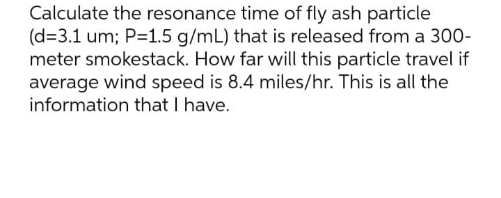 Calculate the resonance time of fly ash particle
(d=3.1 um; P=1.5 g/mL) that is released from a 300-
meter smokestack. How far will this particle travel if
average wind speed is 8.4 miles/hr. This is all the
information that I have.
