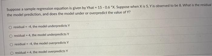 Suppose a sample regression equation is given by Yhat - 15 - 0.6 "X. Suppose when X is 5, Y is observed to be 8. What is the residual
the model prediction, and does the model under or overpredict the value of Y?
%3!
residual = -4, the model underpredicts Y
residual = 4, the model underpredicts Y
residual - -4, the model overpredicts Y
residual - 4, the model overpredicts Y
