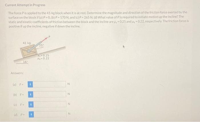 Current Attempt in Progress
The force Pis applied to the 41-kg block when it is at rest. Determine the magnitude and direction of the friction force exerted by the
surface on the block if (a) P=0, (b) P= 170 N, and (c) P= 265 N. (d) What value of Pis required to initiate motion up the incline? The
static and kinetic coefficients of friction between the block and the incline are u, 0.25 and u0.22, respectively. The friction force is
positive if up the incline, negative if down the incline.
41 kg
25
0.25
0.22
16
Answers:
(a) F-
(b) F-
N.
(c) F-
(d) P-
