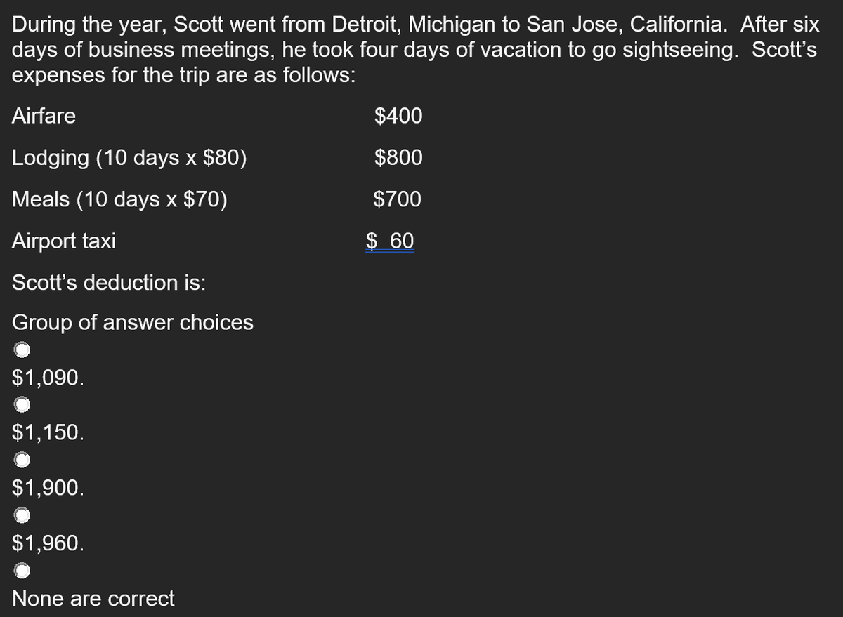 During the year, Scott went from Detroit, Michigan to San Jose, California. After six
days of business meetings, he took four days of vacation to go sightseeing. Scott's
expenses for the trip are as follows:
Airfare
$400
Lodging (10 days x $80)
$800
Meals (10 days × $70)
$700
Airport taxi
$ 60
Scott's deduction is:
Group of answer choices
$1,090.
$1,150.
$1,900.
$1,960.
None are correct
