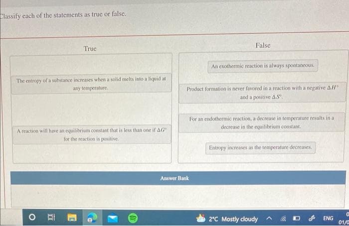 Classify each of the statements as true or false.
False
Truc
An exothermic reaction is always spontaneous.
The entropy ofa substance increases when a solid melts into a liquid at
any temperature.
Product formation is never favored in a reaction with a negative AH
and a positive AS.
For an endothermic reaction, a decrease in temperature results in a
decrease in the equilibrium constant.
A reaction will have an equilibrium constant that is less than one if AG"
for the reaction is positive.
Entropy increases as the temperature decreases.
Answer Bank
2°C Mostly cloudy A a
ENG
01/0
