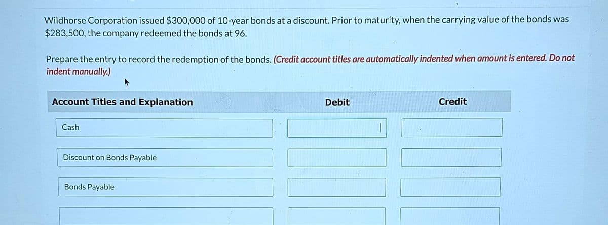 Wildhorse Corporation issued $300,000 of 10-year bonds at a discount. Prior to maturity, when the carrying value of the bonds was
$283,500, the company redeemed the bonds at 96.
Prepare the entry to record the redemption of the bonds. (Credit account titles are automatically indented when amount is entered. Do not
indent manually.)
Account Titles and Explanation
Cash
Discount on Bonds Payable
Bonds Payable
Debit
Credit