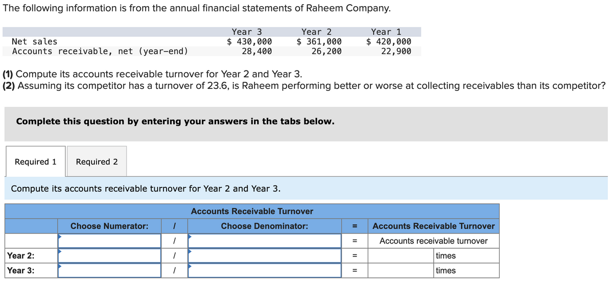 The following information is from the annual financial statements of Raheem Company.
Year 3
$ 430,000
28,400
Year 2
$361,000
26, 200
Net sales
Accounts receivable, net (year-end)
(1) Compute its accounts receivable turnover for Year 2 and Year 3.
(2) Assuming its competitor has a turnover of 23.6, is Raheem performing better or worse at collecting receivables than its competitor?
Complete this question by entering your answers in the tabs below.
Required 1 Required 2
Compute its accounts receivable turnover for Year 2 and Year 3.
Year 2:
Year 3:
Choose Numerator:
1
1
Accounts Receivable Turnover
Choose Denominator:
=
II
=
11
Year 1
$ 420,000
22,900
=
Accounts Receivable Turnover
Accounts receivable turnover
times
times