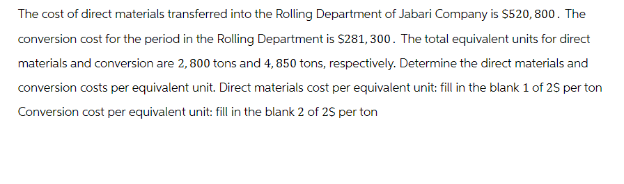 The cost of direct materials transferred into the Rolling Department of Jabari Company is $520, 800. The
conversion cost for the period in the Rolling Department is $281,300. The total equivalent units for direct
materials and conversion are 2, 800 tons and 4, 850 tons, respectively. Determine the direct materials and
conversion costs per equivalent unit. Direct materials cost per equivalent unit: fill in the blank 1 of 2$ per ton
Conversion cost per equivalent unit: fill in the blank 2 of 2$ per ton