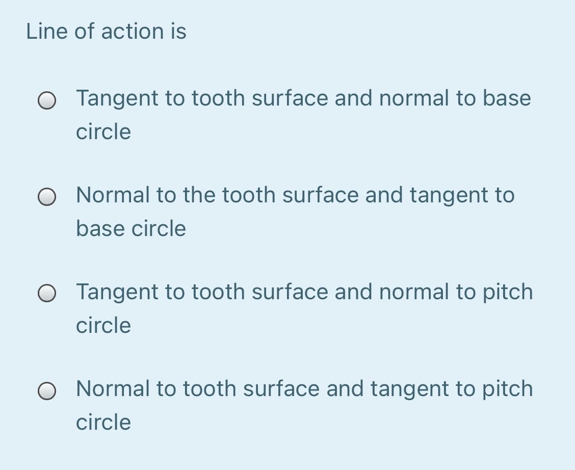 Line of action is
O Tangent to tooth surface and normal to base
circle
O Normal to the tooth surface and tangent to
base circle
O Tangent to tooth surface and normal to pitch
circle
O Normal to tooth surface and tangent to pitch
circle
