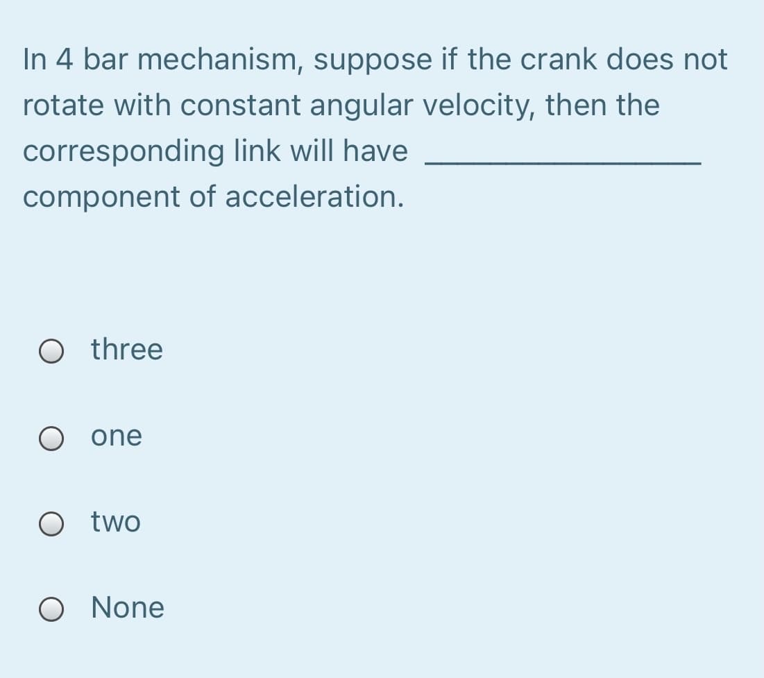 In 4 bar mechanism, suppose if the crank does not
rotate with constant angular velocity, then the
corresponding link will have
component of acceleration.
O three
O one
O two
O None
