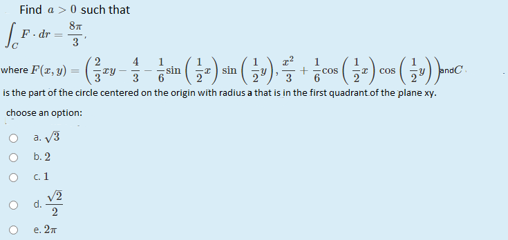 Find a > 0 such that
F. dr
3
2
4
1
sin
1
where F(x, y)
I) sin
COS
6
Fy) endC
cos
3
is the part of the circle centered on the origin with radius a that is in the first quadrant.of the plane xy.
choose an option:
a. V3
b. 2
c. 1
V2
d.
2
e. 2т
