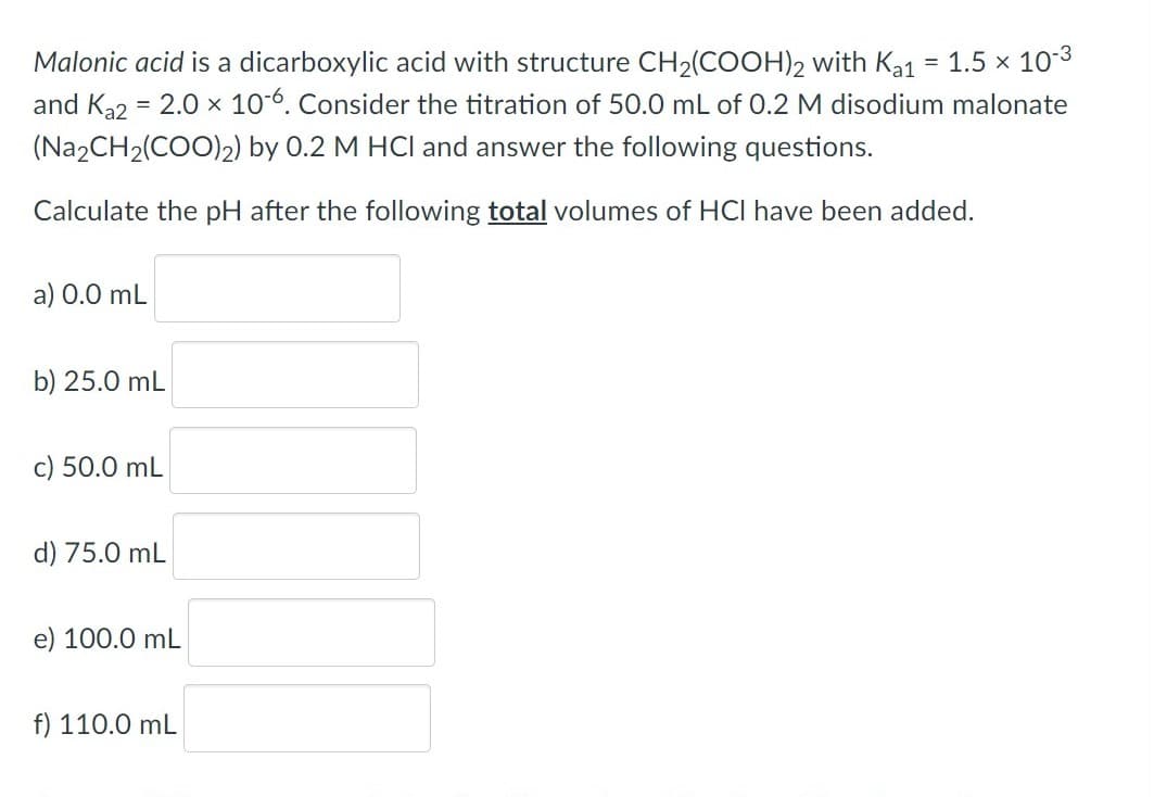 Malonic acid is a dicarboxylic acid with structure CH2(COOH)2 with Ka1
and Ka2 = 2.0 × 106. Consider the titration of 50.0 mL of 0.2 M disodium malonate
= 1.5 x 10-3
(N22CH2(COO)2) by 0.2 M HCI and answer the following questions.
Calculate the pH after the following total volumes of HCI have been added.
a) 0.0 mL
b) 25.0 mL
c) 50.0 mL
d) 75.0 mL
e) 100.0 mL
f) 110.0 mL
