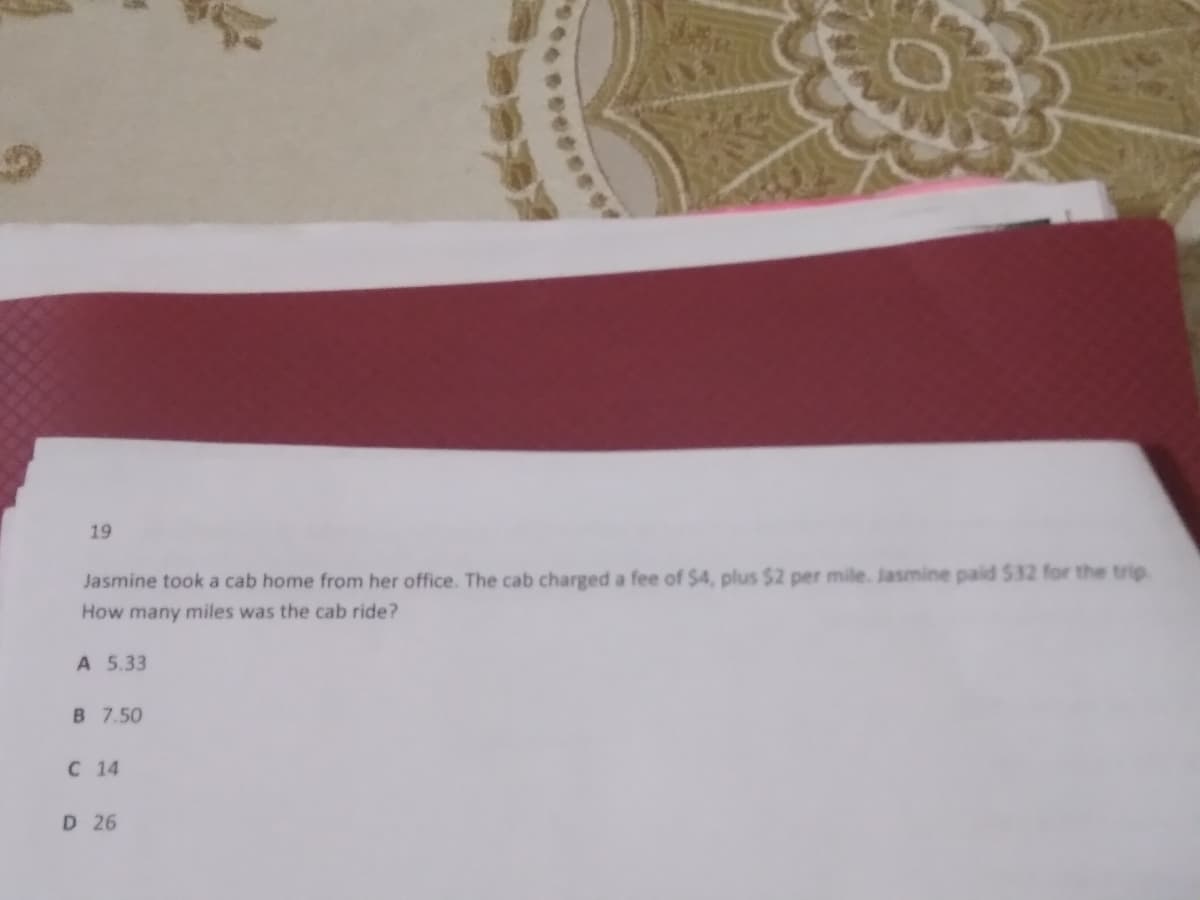 19
Jasmine took a cab home from her office. The cab charged a fee of $4, plus $2 per mile. Jasmine paid S32 for the trip.
How many miles was the cab ride?
A 5.33
B 7.50
C 14
D 26
