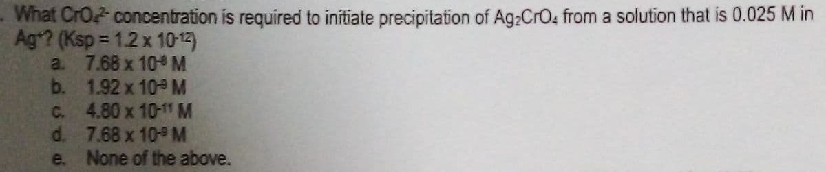 What CrO concentration is required to initiate precipitation of Ag:CrO4 from a solution that is 0.025 M in
Ag*? (Ksp = 1.2 x 10-12)
a. 7.68 x 10 M
b. 1.92 x 10 M
C. 4.80 x 10-11 M
d. 7.68 x 10 M
None of the above.
e.
