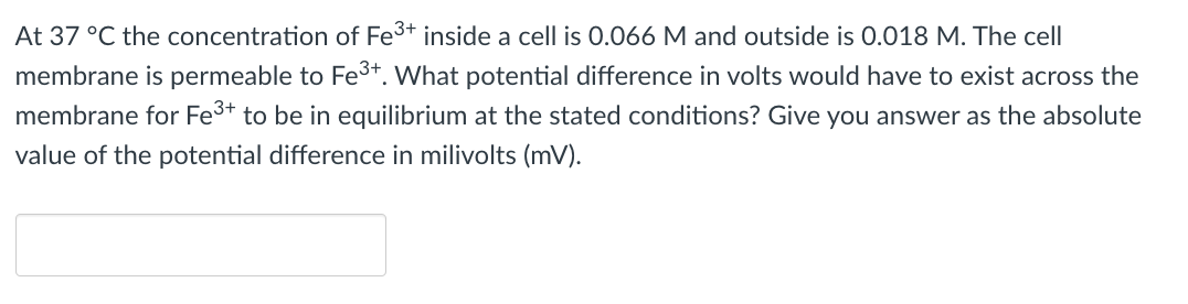 At 37 °C the concentration of Fe3+ inside a cell is 0.066 M and outside is 0.018 M. The cell
membrane is permeable to Fe3+. What potential difference in volts would have to exist across the
membrane for Fe3+ to be in equilibrium at the stated conditions? Give you answer as the absolute
value of the potential difference in milivolts (mV).
