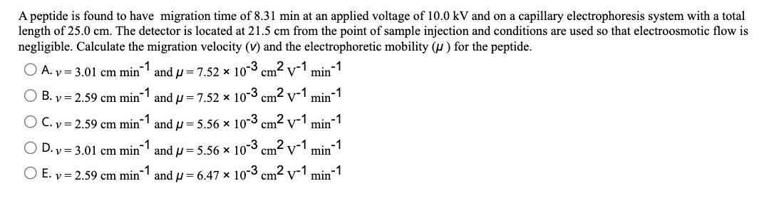 A peptide is found to have migration time of 8.31 min at an applied voltage of 10.0 kV and on a capillary electrophoresis system with a total
length of 25.0 cm. The detector is located at 21.5 cm from the point of sample injection and conditions are used so that electroosmotic flow is
negligible. Calculate the migration velocity (v) and the electrophoretic mobility (u) for the peptide.
-1
-1
O A. v = 3.01 cm min
and p = 7.52 × 10-3 cm2 v-1
min
O B. y = 2.59 cm min¯' andu = 7.52 x 10-3 cm2 v-1
-1
min
-1
-1
O C. v = 2.59 cm min¯1 and u = 5.56 × 10-3 cm2 v-1
min
D. y = 3.01 cm min' and u = 5.56 × 103
m2.
v-1
-1
min
O E. v = 2.59 cm min¯ and µ= 6.47 × 10-3
cm2 v-1
min-1
