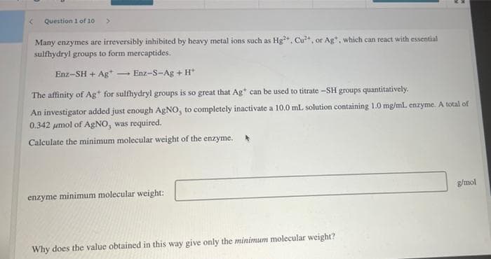 Question 1 of 10
Many enzymes are irreversibly inhibited by heavy metal ions such as Hg*. Cut, or Ag, which can react with essential
sulfhydryl groups to form mercaptides.
Enz-SH + Ag*
Enz-S-Ag + H*
The affinity of Ag* for sulfhydryl groups is so great that Ag* can be used to titrate -SH groups quantitatively.
An investigator added just enough AgNO, to completely inactivate a 10.0 mL solution containing 1.0 mg/mL enzyme. A total of
0.342 umol of AgNO, was required.
Calculate the minimum molecular weight of the enzyme.
g/mol
enzyme minimum molecular weight:
Why does the value obtained in this way give only the minimum molecular weight?
