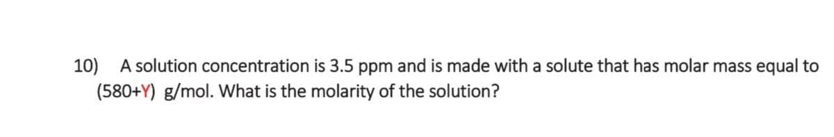 10) A solution concentration is 3.5 ppm and is made with a solute that has molar mass equal to
(580+Y) g/mol. What is the molarity of the solution?