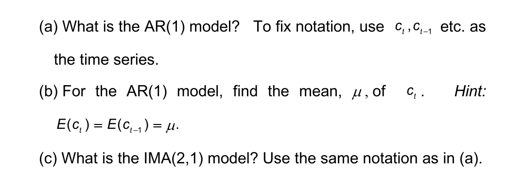 (a) What is the AR(1) model? To fix notation, use C₁, C₁_₁ etc. as
the time series.
(b) For the AR(1) model, find the mean, μ, of C₁.
E(c₁ ) = E(c₁_₁ ) = μ.
(c) What is the IMA(2,1) model? Use the same notation as in (a).
Hint: