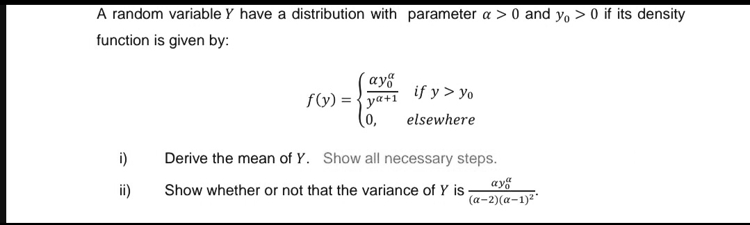 A random variable Y have a distribution with parameter a > 0 and yo > 0 if its density
function is given by:
ay8
if y > yo
f(y) =
ya+1
(0,
elsewhere
i)
Derive the mean of Y. Show all necessary steps.
ay
ii)
Show whether or not that the variance of Y is
(a-2)(a-1)2
