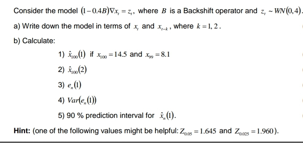 Consider the model (1–0.4B)Vx, = z,, where B is a Backshift operator and z, ~ WN(0,4).
a) Write down the model in terms of x₂ and X₁-k'
where k = 1, 2.
b) Calculate:
1) 100 (1) if 100 = 14.5 and X99
2) 100 (2)
3) e (1)
4) Varle (1)
5) 90 % prediction interval for (1).
Hint: (one of the following values might be helpful: Z0.05=1.645 and Z0.025 = 1.960).
= 8.1