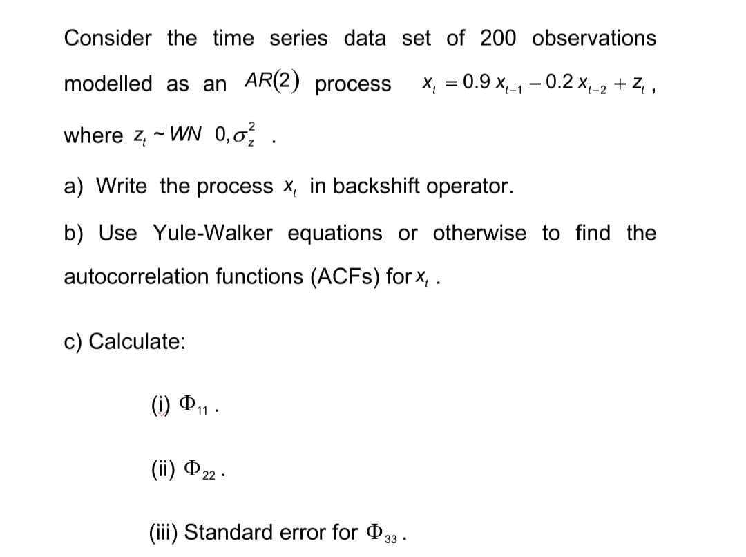 Consider the time series data set of 200 observations
modelled as an AR(2) process x₁ = 0.9 x₁-₁-0.2 X₁-2 +Z₁,
1-1
where z, ~WN 0,0².
a) Write the process x, in backshift operator.
b) Use Yule-Walker equations or otherwise to find the
autocorrelation functions (ACFs) for x, .
c) Calculate:
(i) Φη .
(ii) Þ22.
(iii) Standard error for $33.