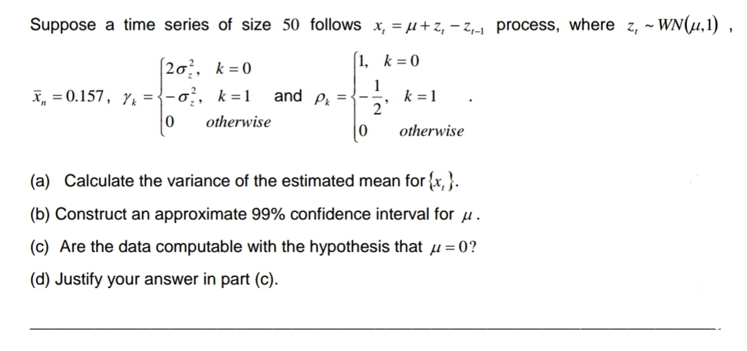 Suppose a time series of size 50 follows x₁ = μ+Z₁-Z₁-₁ process, where z, ~ WN(µ,1),
[1, k = 0
1
2
[20², k = 0
X = 0.157, k=-0², k = 1
0
otherwise
and Pk =
k = 1
otherwise
(a) Calculate the variance of the estimated mean for {x}.
(b) Construct an approximate 99% confidence interval for u.
(c) Are the data computable with the hypothesis that μ = 0?
(d) Justify your answer in part (c).