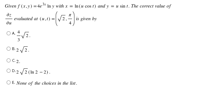 Given f (x,y) =4e* In y with x = In (u cos t) and y = u sin t. The correct value of
dz
evaluated at (u,t) =
ди
is given by
4
O A.
O B. 2 /2.
OC.2.
O D.2 V2 (In 2 – 2).
E. None of the choices in the list.
