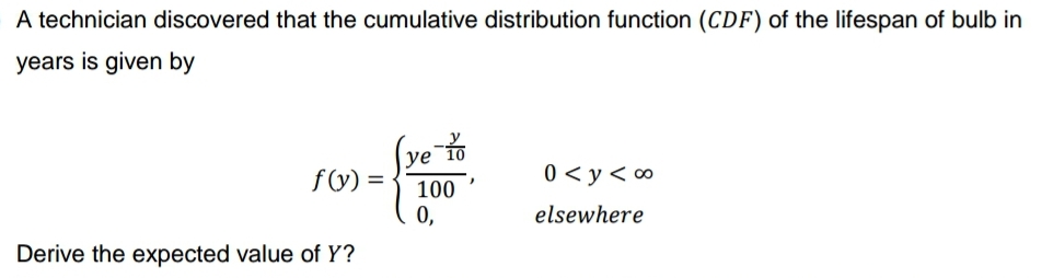 A technician discovered that the cumulative distribution function (CDF) of the lifespan of bulb in
years is given by
f(y) =
-10
ye 10
100
0<y<∞
0,
elsewhere
Derive the expected value of Y?
2